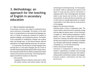 ultimate goal of achieving learning. For that purpose,
3. Methodology: an                                                     the teacher needs to understand the essence of the
                                                                       object of study and plan teacher intervention in
approach for the teaching                                              congruence with it. Thus, in this programme, the teacher

of English in secondary                                                needs to plan lessons and activities in which the
                                                                       characteristics of social practices are preserved, and
education                                                              in which there are enough opportunities for students
                                                                       to participate in and reflect upon the social practices
                                                                       of the language.
                                                                     • Organise the learning environment
3.1. Role of teachers and learners
                                                                       Teaching implies a series of organisation tasks. The
In the present curriculum, the student is considered to be an
                                                                       teacher needs to determine how to optimally arrange
active constructor of knowledge. The teacher, on the other
                                                                       and rearrange the physical space in which learning is
hand, is conceptualised as a more experienced language user,
                                                                       to happen (i.e. define seating arrangements, teacher
who is in charge of creating the conditions for students to
                                                                       position, etc.) over a single lesson and throughout a
approach language, and of guiding the process. The teacher
                                                                       school term. Similarly, the teacher needs to decide on
is thus responsible for establishing a dialogue with students
                                                                       the best way to exploit any material resources available
about and through texts, so that learners become effective
                                                                       (e.g. the board, audio-visual aids, worksheets, computers,
participants of an English speaking community: the classroom.
                                                                       coursebooks, etc.) so that they aid learning.
   If, as said earlier, the learning of a foreign language means
                                                                     • Interact and promote interaction
learning what it is that expert language users do in order to
                                                                       Interaction is fundamental to learning. It is the
and when interpreting and producing texts within a social context,
                                                                       teacher’s responsibility to establish and encourage
then teaching towards that aim implies analysing what expert
                                                                       respectful and purposeful interactions with students,
teachers do to promote such learning. From this perspective,
                                                                       among students and between students and language.
expert and effective teachers are those who:
                                                                     • Evaluate students’ achievement and their own
     • Plan teaching
                                                                       performance
       Language teaching is a dynamic social event in which
       the teacher, learners and content interact with the

                                                                                                                            17
 