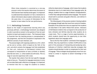 Often times evaluation is conceived as a one-way             reflective observation of language, which means that students
       process in which the teacher determines the extent to        themselves must try to make sense of how language works. By
       which learners have reached certain goals. It is important   doing so, students move to a stage of abstract conceptualisation,
       to understand that evaluation is in fact a mechanism to      in which they make generalisations about language. The teacher
       obtain information about student achievement, but at         should seek to promote and guide reflection, and redirect it
       the same time, it is a source of information for the         when necessary.
       teacher to learn about his/her own performance.                 The following part of the process consists in having students
                                                                    use language through tasks that move from control to freedom.
3.1.1. Methodology framework                                        Examples of the productions that are expected from students
Based on the model of experiential learning which was               are described in the SAMPLE PRODUCTIONS section. Indicators
previously defined, a methodology framework was designed            of PERFORMANCE EVIDENCE that correspond to the production of
in order to provide an answer to the question of how we want        texts (SPEAKING and WRITING) describe what students do to
teachers to teach and students to learn. The framework helps        create texts. This is a stage of active experimentation, in
to illustrate how the teaching process is conceptualised in         which students should have the opportunity to test their
this programme, and how this conception is expressed in the         hypothesis about how language works.
different sections of each thematic unit.                              Due to the fact that students’ command of the language is
   The process begins with exposing students to a TEXT, which       limited, they may experience a number of difficulties at any
can be oral or written, which is based on the TOPIC of the          point of the processes of interpreting and producing texts.
unit, and which contains the language FUNCTIONS established         Indicators of STRATEGIC COMPETENCE describe strategies that
for that unit. Indicators of PERFORMANCE EVIDENCE that              students should develop in order to compensate for their lack
correspond to interpretation of texts (LISTENING or READING)        of language. These strategies should gradually move from non-
describe text work, i.e. what students do with texts. This is a     verbal to verbal in response to better knowledge of the
stage of concrete experience with a text.                           language.
   The teacher then selects from the text specific language
areas to focus on. The points for language awareness in every
unit are described under reflection on language. It is important
to mention that this is a stage for students to conduct


 18
 