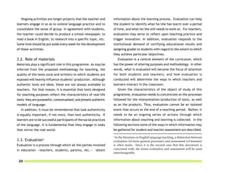 Ongoing activities are longer projects that the teacher and       information about the learning process. Evaluation can help
learners engage in so as to extend language practice and to          the student to identify what he/she has learnt over a period
consolidate the sense of group. In agreement with students,          of time, and what he/she still needs to work on. For teachers,
the teacher could decide to produce a school newspaper, to           evaluation may serve to reflect upon teaching practice and
read a book in English, to research into a specific topic, etc.      trigger innovation. In addition, evaluation responds to the
Some time should be put aside every week for the development         institutional demand of certifying educational results and
of these activities.                                                 assigning grades to students with regard to the extent to which
                                                                     they achieve particular objectives.
3.2. Role of materials                                                   Evaluation is a central element of the curriculum, which
Materials play a significant role in this programme. As may be       has the power of altering purposes and methodology. In other
inferred from the proposed methodology for teaching, the             words, what is evaluated will become the focus of attention
quality of the texts (oral and written) to which students are        for both students and teachers; and how evaluation is
exposed will heavily influence students’ production. Although        conducted will determine the ways in which teachers and
authentic texts are ideal, these are not always available to         learners interact in the classroom.
teachers. For that reason, it is essential that texts designed           Given the characteristics of the object of study of this
for teaching purposes reflect the characteristics of real-life       programme, evaluation needs to concentrate on the processes
texts: they are purposeful, contextualised, and present authentic    followed for the interpretation/production of texts, as well
models of language.                                                  as on the products. Thus, evaluation cannot be an isolated
   In addition, it must be remembered that task authenticity         event that occurs at the end of a teaching period. Rather, it
is equally important, if not more, than text authenticity. If        needs to be an ongoing series of actions through which
learners are to be successful participants of the social practices   information about teaching and learning is collected. In the
of the language, it is fundamental that they engage in tasks         following sections some of the ways in which information may
that mirror the real world.                                          be gathered for student and teacher assessment are described.
                                                                     1
                                                                      In the literature on English language teaching, a distinction between
                   1
3.3. Evaluation                                                      evaluation (of more general processes) and assessment (of learners)
Evaluation is a process through which all the parties involved       is often made. Since it is the second case that this document is
in education —teachers, students, parents, etc.— obtain              concerned with, the terms evaluation and assessment will be used
                                                                     interchangeably.

 20
 