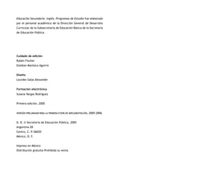 Educación Secundaria. Inglés. Programas de Estudio fue elaborado
por el personal académico de la Dirección General de Desarrollo
Curricular de la Subsecretaría de Educación Básica de la Secretaría
de Educación Pública.




Cuidado de edición
Rubén Fischer
Esteban Manteca Aguirre


Diseño
Lourdes Salas Alexander


Formación electrónica
Susana Vargas Rodríguez


Primera edición, 2005


VERSIÓN PRELIMINAR PARA LA PRIMERA ETAPA DE IMPLEMENTACIÓN, 2005-2006.


D. R. © Secretaría de Educación Pública, 2005
Argentina 28
Centro, C. P 06020
            .
México, D. F.


Impreso en México
Distribución gratuita-Prohibida su venta
 