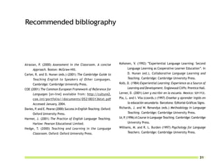 Recommended bibliography




Airasian, P. (2000) Assessment in the Classroom. A concise             Kohonen, V. (1992) “Experiential Language Learning: Second
      Approach. Boston: McGraw-Hill.                                         Language Learning as Cooperative Learner Education”. In
Carter, R. and D. Nunan (eds.) (2001) The Cambridge Guide to                 D. Nunan (ed.), Collaborative Language Learning and
      Teaching English to Speakers of Other Languages.                       Teaching. Cambridge: Cambridge University Press.
      Cambridge: Cambridge University Press.                           Kolb, D. (1984) Experiential Learning: Experience as a Source of
COE (2001) The Common European Framework of Reference for                    Learning and Development. Englewood Cliffs: Prentice Hall.
      Languages [on-line] available from: http://culture2.             Lerner, D. (2001) Leer y escribir en la escuela. Mexico: SEP/FCE.
      coe.int/portfolio//documents/0521803136txt.pdf                   Pla, L. and I. Vila (coords.) (1997) Enseñar y aprender inglés en
      Accessed January, 2004.                                                la educación secundaria. Barcelona: Editorial-Gráficas Signo.
Davies, P. and E. Pearse (2000) Success in English Teaching. Oxford:   Richards, J. and W. Renandya (eds.) Methodology in Language
      Oxford University Press.                                               Teaching. Cambridge: Cambridge University Press.
Harmer, J. (2001) The Practice of English Language Teaching.           Ur, P. (1996) A Course in Language Teaching. Cambridge: Cambridge
      Harlow: Pearson Educational Limited.                                   University Press.
Hedge, T. (2000) Teaching and Learning in the Language                 Williams, M. and R. L. Burden (1997) Psychology for Language
      Classroom. Oxford: Oxford University Press.                            Teachers. Cambridge: Cambridge University Press.




                                                                                                                                     31
 