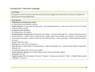 Introduction: Classroom Language

 UNIT PURPOSE

 The purpose of this unit is to provide students with some basic classroom language that will enable them to communicate in English at all
 times during their foreign language lessons.


 SOCIAL PRACTICES
 Establishing and maintaining social contacts
 I.1. GREETING PEOPLE AND RESPONDING TO GREETINGS
 Sample productions: Hi; Hello; Good morning/evening/… (Mrs. González/Miss Navarro/…); How are you?; How do you do?; I’m fine/OK
 (,thank you/thanks. And you?).
 Carrying out certain transactions
 I.2. COMMUNICATING IN THE CLASSROOM
 Sample productions: Instructions: Open/Close the door/your notebook/…; Open your book at page 3/27/…, Raise your hand; Stand up; Go to
 your seat/the front/… (, please); Come in (, please); Sit down (, please); Listen to the conversation/ your classmate/…; Circle/Underline the
 correct answer/the cognates/…; Match the columns/the words with the phrases/ …; Work in pairs/teams/…; Read/Complete the dialog/the
 sentences/…
 Roll call: Present/Here; Absent
 Permission: May I come in/go to the bathroom/…?
 Dates: What day is it today? (Today/It is) Monday/Thursday/… (August 30th/September 3rd/…); What’s the date? (Today/It is) August 30th/
 September 3rd/…
 I.3. MAINTAINING COMMUNICATION IN OR OUT OF THE CLASSROOM
 Sample productions: Repetition: Sorry?; Pardon?; Repeat, please; Can you say that again (, please)?
 Interruption: Excuse me…
 Finding information: What’s the meaning of “afternoon”/ “underline”/…? How do you say “cuaderno”/ “baño”/… in English?; How do you spell
 “Wednesday”/ “evening”/…?




                                                                                                                                             37
 