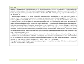 UNIT FOCUS
Functions 2.1 and 2.2 should be treated sequentially first, and be integrated towards the end of the unit. Function 2.1 provides an appropriate
context to introduce vocabulary that will be recycled later, and at the same time presents possessive adjectives (my, your, his, her, etc.). This
function also recycles some language from Unit 1 (demonstrative adjectives, this – that), and asking for and giving personal information (name,
age, occupation, etc.).
   When introducing Function 2.2, the teacher should create meaningful contexts for presentation. In order to do so, it is important to
remember that the present continuous is used when the interlocutor cannot see what someone else is doing (e.g. On the phone: “What is your
brother doing?” “He’s watching T.V.”), when we want someone to identify another person (e.g. At a party: “Look, that’s Mónica. She’s wearing
a red blouse and she’s dancing with Pedro”), or when we are describing an image (e.g. “This is a picture of my friends. My friend Gaby is
wearing her uniform and she is sitting next to Pablo. I am standing behind them…”). This unit provides good opportunities for personalization.
Students can be encouraged to bring photos of their family or friends in order to describe them orally or in writing. Exchanging e-mails/letters
with their pictures attached with students from the same class, with the teacher or with e-pals can make writing more memorable and
meaningful. www.epals.com offers some interesting possibilities for exchange with students from all over the world, using accounts that the
teacher can monitor if desired. www.rsts.net/home/epals/index.html and http://www.redescolar.ilce.edu.mx are other alternatives to find
e-pals in Mexico and around the world.
   A photo of students’ family/friends may be used as a cue for oral and/or written production to describe what people are doing/wearing. It
is important to aim for real life production, rather than a non-integrated set of sentences in the present continuous tense. Evaluation of both
oral and written production should focus on students’ understanding and appropriate use of the tense. Subject-verb agreement is an important
feature at this stage, especially in writing. Some accuracy in spelling of verbs + -ing is also desirable.
Written productions can be individually corrected first, and then put together in a bulletin board at the back of the classroom. Later, students’
work can be collected and filed in their portfolios.




                                                                                                                                              47
 