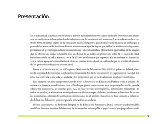 Presentación


    En la actualidad, la educación secundaria atiende aproximadamente a cinco millones setecientos mil alum-
    nos, en casi treinta mil escuelas donde trabajan cerca de trescientos mil maestros. La escuela secundaria es,
    desde 1993, el último tramo de la educación básica obligatoria para todos los mexicanos; sin embargo, a
    pesar de los avances de la última década, aún estamos lejos de lograr que todos los adolescentes ingresen,
    permanezcan y concluyan satisfactoriamente este nivel de estudios. Otros datos que hablan de la necesi-
    dad de ofrecer una mejor educación son: alrededor de un millón de jóvenes de entre 12 y 15 años de edad
    están fuera de la escuela; además, cerca de 25% de los alumnos que ingresan a la secundaria no la conclu-
    yen; a esto se agregan los resultados de diversas evaluaciones, donde se evidencia que no se están alcanzan-
    do los propósitos educativos de este nivel.
      Frente a tal deuda social, en el Programa Nacional de Educación 2001-2006, el gobierno federal plan-
    teó la necesidad de reformar la educación secundaria. En dicho documento se expresan con claridad los
    retos que enfrenta la escuela secundaria y los propósitos que se busca alcanzar mediante su reforma.
       Para cumplir con este compromiso, desde 2002 la Secretaría de Educación Pública se dio a la tarea de
    convocar a diversos interlocutores, con el fin de que juntos construyeran una propuesta de cambio para la
    educación secundaria de nuestro país. Así, en un ejercicio participativo, autoridades educativas de
    todos los estados, académicos e investigadores con distintas especialidades, profesores y directivos de escue-
    las secundarias, además de instituciones interesadas en el ámbito educativo, se han sumado al esfuerzo
    de definición del nuevo proyecto para la educación secundaria.
     Si bien la propuesta de Reforma Integral de la Educación Secundaria (RIES) considera indispensable
    modificar diversos ámbitos del sistema y de las escuelas, es innegable el papel central que juega el currículo


                                                                                                                     5
 