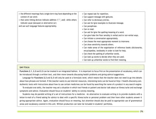 • the different meanings that a single term may have depending on the     • Can repeat/ask for repetition.
  context of use (sick)                                                   • Can support message with gestures.
• that some linking devices indicate addition (“,”, and) while others     • Can refer to dictionary entries.
  indicate cause (because) or alternative (or)                            • Can ask for/give examples to illustrate message.
and use such language features appropriately.                             • Can paraphrase.
                                                                          • Can re-read.
                                                                          • Can ask for/give the spelling/meaning of a word.
                                                                          • Can give/take the floor sensibly in verbal and/or non-verbal ways.
                                                                          • Can initiate a conversation appropriately.
                                                                          • Can choose the most appropriate moment to intervene.
                                                                          • Can show sensitivity towards others.
                                                                          • Can make sense of the organization of reference books (dictionaries,
                                                                            encyclopedias, textbooks) in order to look for help.
                                                                          • Can check the spelling of unfamiliar words.
                                                                          • Can look up words to decide when they are used.
                                                                          • Can look up unfamiliar words to find their meaning.


 UNIT FOCUS
 Functions 2.1, 2.2 and 2.3 can be treated in an integrated fashion. It is important to focus first on the presentation of vocabulary, which can
 be introduced through a written text, and then move towards discussing health problems and giving advice/suggestions.
    Language for Functions 2.2 and 2.3 will only be used at a formulaic level, which means that the teacher does not need to go into details
 about how phrases are formed. If the teacher wants to use Internet resources, interesting texts can be found at http://health.discovery.com.
 Authentic texts with instructions about how to use certain medicines can be found by searching the name of a product in any search engine.
    To evaluate oral skills, the teacher may set a situation in which two friends or patient and doctor talk about an illness/ache and exchange
 symptoms and advice. Evaluation should focus on students’ ability to convey meaning.
    Students may do parallel writing of a set of instructions for a medicine. An alternative to evaluate writing is to provide students with a
 letter/e-mail of a friend asking for advice to deal with a specific illness/ache or personal problem and then have other students answer it
 giving appropriate advice. Again, evaluation should focus on meaning, but attention should also be paid to appropriate use of grammatical
 areas and vocabulary covered in this unit. Written production can later be included in students’ portfolios.


                                                                                                                                              71
 