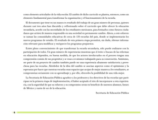 como elemento articulador de la vida escolar. El cambio de dicho currículo se plantea, entonces, como un
    elemento fundamental para transformar la organización y el funcionamiento de la escuela.
      El documento que tiene en sus manos es resultado del trabajo de un gran número de personas, quienes
    durante casi tres años han discutido y reflexionado sobre el currículo que debe ofrecer la educación
    secundaria, acorde con las necesidades de los estudiantes mexicanos, para formarlos como futuros ciuda-
    danos que actúen de manera responsable en una sociedad en permanente cambio. Ahora, a este esfuerzo
    se suman las comunidades educativas de cerca de 150 escuelas del país, donde se implementarán los
    nuevos programas de estudio. El resultado de esta primera etapa permitirá, sin duda, obtener informa-
    ción relevante para modificar y enriquecer los programas propuestos.
      Existe pleno convencimiento de que transformar la escuela secundaria, sólo puede realizarse con la
    participación de todos. Un gran número de experiencias muestran que el éxito o fracaso de las reformas
    en educación dependen, en buena medida, de que los actores involucrados en el proceso tengan una
    comprensión común de sus propósitos y se vean a sí mismos trabajando para su consecución. Asimismo,
    ser parte de un proyecto de cambio también puede ser una experiencia altamente satisfactoria y prove-
    chosa para las escuelas. Alrededor de la idea del cambio se asocian aspectos como el optimismo y la
    esperanza por hacer que nuestras escuelas sean espacios que acojan de mejor manera a los estudiantes, se
    comprometan seriamente con su aprendizaje y, por ello, ofrecerles la posibilidad de una vida mejor.
       La Secretaría de Educación Pública agradece a los profesores y los directivos de las escuelas que parti-
    cipan en la primera etapa de implementación, el haber aceptado el reto de incorporarse a esta experien-
    cia, con la seguridad de que su esfuerzo y su compromiso serán en beneficio de nuestros alumnos, futuro
    de México y razón de ser de la educación.
                                                                             Secretaría de Educación Pública




6
 