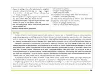 • changes in spelling at the end of adjectives when using their             • Can repeat/ask for repetition.
  comparative and superlative forms (e.g. big        bigger     biggest,    • Can support message with gestures.
  dirty      dirtier     dirtiest, large      larger      largest, cheap    • Can self-correct pronunciation.
        cheaper      cheapest, etc.)                                       Can give/take the floor sensibly in verbal and/or non-verbal ways.
• that some adjectives have irregular comparative and superlative forms     • Can initiate a conversation appropriately.
  (e.g. good     better     best, bad     worse    worst)                  Can make sense of the organization of reference books (dictionaries,
• the different meanings that a single term may have depending on the      encyclopedias, textbooks) in order to look for help.
  context of use (dress, tie, coat, glasses, watch, ring)                   • Can check the spelling of unfamiliar words.
• that some linking devices indicate cause (because) while others           • Can look up words to decide when they are used.
  indicate alternative (or)
and use such language features appropriately.


  UNIT FOCUS
     Functions 3.1 and 3.2 should be treated sequentially first, and may be integrated later on. Function 3.1 focuses on making comparisons,
  and provides an appropriate context for presentation of items of clothing and the use of demonstrative adjectives (this ‡ that – these ‡ those),
  which are recycled from 1st grade, Unit 2. In this function, there should be a focus on speaking and listening, although some written materials
  (e.g. magazine/newspaper advertisements, catalogues, etc.), as well as advertisements on Internet, can be used as cues for oral production.
     Function 3.2 emphasizes oral communication in the context of shopping for clothes and most of the language to be practised should be
  presented and treated as fixed expressions. Written production will be limited to the creation of advertisements or catalogues. If the school
  has a computer room, students could view some attractive Internet pages where different types of clothes are advertised. In order to find
  them, search the name of a store, clothes brand or the words ‘clothes advertisements’ in any search engine. This activity can be used for
  vocabulary expansion and for parallel text writing. If students are interested in the topic and there is enough time, they could create their
  own clothes shop and advertise it on-line by creating a web page. There are many sites where new pages can be designed for free, like http:/
  /geocities.yahoo.com, which provides tools for web page creation and easy to follow instructions.
     To prepare for evaluation of oral skills, the teacher can ask students to bring in some items of clothing to be used as items for sale.
  Evaluation should focus on vocabulary, on the appropriate use of comparisons and appropriate interaction in the context of shopping.
     Using the language of the unit, students could produce an advertisement/catalogue where they make comparisons and ad information
  about the items to buy/sell like prices, sizes, etc. The focus of evaluation should be on the use of comparative forms and spelling. Written
  production can be included in students’ portfolios.


                                                                                                                                                75
 