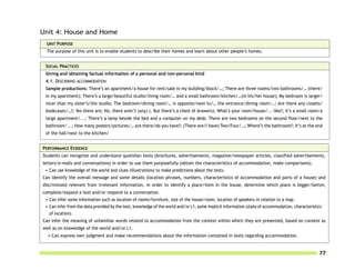 Unit 4: House and Home
 UNIT PURPOSE
 The purpose of this unit is to enable students to describe their homes and learn about other people’s homes.


 SOCIAL PRACTICES
 Giving and obtaining factual information of a personal and non-personal kind
 4.1. DESCRIBING ACCOMMODATION
 Sample productions: There’s an apartment/a house for rent/sale in my building/block/…; There are three rooms/two bathrooms/… (there/
 in my apartment); There’s a large/beautiful studio/living room/… and a small bathroom/kitchen/…(in his/her house); My bedroom is larger/
 nicer than my sister’s/the studio; The bedroom/dining room/… is opposite/next to/… the entrance/dining room/…; Are there any closets/
 bookcases/…?; Yes there are; No, there aren’t (any) (. But there’s a chest of drawers); What’s your room/house/... like?; It’s a small room/a
 large apartment/...; There’s a lamp beside the bed and a computer on my desk; There are two bedrooms on the second floor/next to the
 bathroom/...; How many posters/pictures/… are there/do you have?; (There are/I have) Two/Four/…; Where’s the bathroom?; It’s at the end
 of the hall/next to the kitchen/


PERFORMANCE EVIDENCE
Students can recognize and understand quotidian texts (brochures, advertisements, magazine/newspaper articles, classified advertisements,
letters/e-mails and conversations) in order to use them purposefully (obtain the characteristics of accommodation, make comparisons).
 • Can use knowledge of the world and clues (illustrations) to make predictions about the texts.
Can identify the overall message and some details (location phrases, numbers, characteristics of accommodation and parts of a house) and
discriminate relevant from irrelevant information, in order to identify a place/item in the house, determine which place is bigger/better,
complete/expand a text and/or respond to a conversation.
 • Can infer some information such as location of rooms/furniture, size of the house/room, location of speakers in relation to a map.
 • Can infer from the data provided by the text, knowledge of the world and/or L1, some implicit information (state of accommodation, characteristics
   of location).
Can infer the meaning of unfamiliar words related to accommodation from the context within which they are presented, based on content as
well as on knowledge of the world and/or L1.
  • Can express own judgment and make recommendations about the information contained in texts regarding accommodation.


                                                                                                                                                   77
 