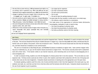 • the use of do as a main verb (e.g. I did my homework last night) or as      •   Can repeat/ask for repetition.
  an auxiliary verb in questions (e.g. What time did you do your              •   Can refer to dictionary entries.
  homework?) and in negative statements (e.g. I didn’t do my homework)        •   Can self-correct pronunciation.
• changes in spelling at the end of regular verbs in the past (e.g. stop      •   Can re-read.
       stopped, use       used, study      studied, etc.)                     •   Can ask for/give the spelling/meaning of a word.
• that some words are used to replace nouns (e.g. I enjoyed the party.       Can give/take the floor sensibly in verbal and/or non-verbal ways.
  It was wonderful, Romeo and Juliet belonged to enemy families.              • Can indicate a need to intervene in a conversation.
  They died young, I really liked Oaxaca. I went there last year)            Can make sense of the organization of reference books (dictionaries,
• that some linking devices indicate contrast (but) while others indicate    encyclopedias, textbooks) in order to look for help.
  sequence (when, then, after that)                                           • Can check the spelling of unfamiliar words.
• differences in final consonant sounds of regular verbs in the past (e.g.    • Can check the pronunciation of unfamiliar words.
  watch      watched      /t/, dance      danced /d/, visit       visited     • Can look up unfamiliar words to find their meaning.
       /ed/, etc.)
and use such language features appropriately.


 UNIT FOCUS
 Functions 5.1 and 5.2 should be treated sequentially and could be integrated later, if desired. Function 5.1 is used to introduce the concept
 of the past. The structure should be fairly easy for students because it is regular (e.g. I/you/he/they could ride a bike), and because they are
 familiar with can for ability in the present, which was introduced in Unit 1. Therefore, this function should take less time than the following
 one, and there should be an emphasis on oral communication.
     The unit is an introduction to describing the past, and Function 5.2 places an emphasis on regular verbs. Some common irregular verbs
 may occur incidentally (e.g. do, go), but the teacher should concentrate on regular forms. This function naturally lends itself to substantial
 work with written texts. If the teacher wishes to use Internet resources, some interesting texts can be found at www.biography.com or
 www.encilopedia.com.
     In order to evaluate writing, students can write the biography of a famous person that is not alive anymore. This can be done as a text
 expansion task. Fictitious stories could also be written in pairs; then students could share their productions with the rest of the group and
 decide which ones are the most imaginative. Evaluation should concentrate on meaning and on the appropriate use of the past tense.
     To evaluate speaking, students could first write a list of some activities/events in their lives that happened in the recent past (e.g. last
 weekend, last week, etc.) and then use their list to interview others and find someone who did the same. Evaluation should concentrate on
 the use of and response to yes/no questions.

                                                                                                                                                  83
 
