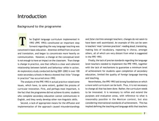 Introduction
Background to the programme




 T         he English language curriculum implemented in
           1993 (PPE 1993) constituted an important step
           forward regarding the way language teaching was
conceived in basic education. Attention shifted from structure
                                                                 and false clarities amongst teachers; changes do not seem to
                                                                 have been well assimilated. An example of this can be seen
                                                                 in teachers’ most ‘common practices’: reading aloud, translating,
                                                                 making lists of vocabulary, repeating in chorus, amongst
and translation, and began to concentrate more heavily on        others, all of which are very distant from what is suggested
communication. However, a change at the conceptual level         in the PPE 1993.
is not enough to have an impact on the classroom. True change       Finally, the lack of precise standards regarding the language
is change in practice, one that reflects a clear and coherent    level teachers needed to implement the PPE 1993, together
relationship between beliefs and behaviour while in action.      with the lack of mechanisms to guarantee a minimum level
An exploratory study conducted during 2001–2002 in over 100      of achievement for students upon completion of secondary
state secondary schools in Mexico showed that little “change     education, limited the quality of foreign language learning
in practice” has occurred since 1993.                            and teaching.
  The analysis of the PPE 1993 in actual practice raised some       Nevertheless, the PPE 1993 laid strong foundations on which
issues, which have, to some extent, guided the process of        a more solid curriculum can be built. Thus, it is not necessary
curricular innovation. First, and perhaps most important, is     to change all that has been done. Rather, the curriculum needs
the fact that the programme did not achieve its aims: students   to be innovated. It is necessary to refine and extend the
who complete secondary education cannot communicate in           purposes and evaluation areas, with reference to what is
English, and they rarely develop other non-linguistic skills.    reasonably possible in the Mexican context, but also
  Second, a lack of appropriate means for the diffusion and      considering international standards of achievement. This has
implementation of the approach caused misunderstandings          implied defining the teaching and language skills that teachers


                                                                                                                              7
 