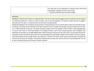 Can make sense of the organization of reference books (dictionaries,
                                                                        encyclopedias, textbooks) in order to look for help.
                                                                          • Can look up unfamiliar words to find their meaning.


UNIT FOCUS
Functions 2.1 and 2.2 can be treated in an integrated fashion. The nature of these functions suggests that there should be a heavier emphasis
on reading and writing work. However, in order to produce a set of rules and regulations, for example, students will have to engage in
discussions with their peers. This means that the unit lends itself to integrating skills.
Although the language of the unit appears to be quite simple, it will be important to focus on cultural aspects, which may not be easy to grasp.
For example, the teacher can draw attention to the type of information that is included in warning signs, the type of symbols and icons used,
etc. If students finish the unit too soon, the teacher may want to explore some of the language in the unit further. A tricky language aspect
in this unit is don’t have to. Often times mistaken for the negative of have to, don’t have to actually expresses a lack of obligation: that
something is not necessary (e.g. You don’t have to wear a uniform means you can wear one if you want to but it is not necessary that you do).
To evaluate oral skills, the teacher may provide a set of rules and regulations to be followed in English class for students to discuss it in groups.
They should explain why they consider certain rules important or irrelevant. The teacher should monitor such discussions, focusing on the
effective and continuous use of English. The discussion naturally leads to writing a new version of the set of rules and regulations. This can
be used to evaluate writing and can be kept in students’ portfolios.




                                                                                                                                                   95
 