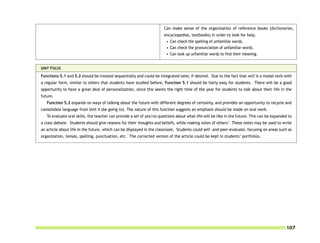 Can make sense of the organization of reference books (dictionaries,
                                                                       encyclopedias, textbooks) in order to look for help.
                                                                        • Can check the spelling of unfamiliar words.
                                                                        • Can check the pronunciation of unfamiliar words.
                                                                        • Can look up unfamiliar words to find their meaning.


UNIT FOCUS
Functions 5.1 and 5.2 should be treated sequentially and could be integrated later, if desired. Due to the fact that will is a modal verb with
a regular form, similar to others that students have studied before, Function 5.1 should be fairly easy for students. There will be a good
opportunity to have a great deal of personalization, since this seems the right time of the year for students to talk about their life in the
future.
   Function 5.2 expands on ways of talking about the future with different degrees of certainty, and provides an opportunity to recycle and
consolidate language from Unit 4 (be going to). The nature of this function suggests an emphasis should be made on oral work.
   To evaluate oral skills, the teacher can provide a set of yes/no questions about what life will be like in the future. This can be expanded to
a class debate. Students should give reasons for their thoughts and beliefs, while making notes of others’. These notes may be used to write
an article about life in the future, which can be displayed in the classroom. Students could self- and peer-evaluate, focusing on areas such as
organization, tenses, spelling, punctuation, etc. The corrected version of the article could be kept in students’ portfolios.




                                                                                                                                             107
 