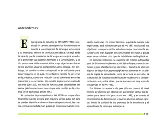 Antecedentes




  E         l programa de estudios de 1993 (PPE 1993) cons-
            tituyó un cambio paradigmático fundamental en
            cuanto a la concepción de la lengua extranjera
y su enseñanza dentro de la educación básica. Se dejó atrás
                                                                vación curricular. En primer término, y quizá de manera más
                                                                importante, está el hecho de que el PPE 1993 no alcanzó sus
                                                                objetivos: la mayoría de los estudiantes que concluían la se-
                                                                cundaria no eran capaces de comunicarse en inglés y pocas
la idea de que la enseñanza de la lengua extranjera se redu-    veces desarrollaban otro tipo de habilidades no lingüísticas.
ce a presentar sus aspectos formales o a la traducción, y se      En segunda instancia, la ausencia de medios adecuados
dio paso a una visión comunicativa, cuyo objetivo era hacer     para la difusión e implementación del enfoque provocó con-
de los alumnos usuarios competentes de la lengua. Sin em-       fusión y poca claridad en los docentes. Muestra de ello son
bargo, un cambio a nivel conceptual no es suficiente para       algunas de las prácticas pedagógicas más comunes en las cla-
tener impacto en el aula. El verdadero cambio ha de verse       ses de inglés de secundaria, como la lectura en voz alta, la
en la práctica, como una relación clara y coherente entre las   traducción, la elaboración de listas de vocabulario o la repe-
creencias y las acciones. Un estudio exploratorio realizado     tición en coro, entre otras, que se encuentran muy lejos de
durante 2001-2002 en más de 100 escuelas secundarias del        lo sugerido en el PPE 1993.
sector público mexicano mostró que este cambio en la prác-        Por último, la ausencia de precisión en cuanto al nivel
tica se ha dado poco desde 1993.                                mínimo de dominio del idioma con que debían contar los do-
  Al contrastar lo planteado en el PPE 1993 con lo que efec-    centes para llevar a la práctica el PPE 1993, y en cuanto al
tivamente sucede en una gran mayoría de las aulas del país      nivel mínimo de dominio con el que los alumnos debían egre-
se pueden identificar diversas áreas de oportunidad, las cua-   sar, limitó la calidad de los procesos de la enseñanza y el
les, en buena medida, han guiado el proceso actual de reno-     aprendizaje de la lengua extranjera.


                                                                                                                        111
 
