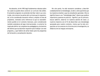 No obstante, el PPE 1993 legó fundamentos robustos sobre          Por otra parte, ha sido necesario considerar y describir
los cuales se puede ahora construir un currículo más sólido.      cuidadosamente la metodología, es decir, cómo queremos que
El presente programa no pretende derribar todo lo ya cons-        los maestros enseñen y que los estudiantes aprendan. Ello no
truido, sino renovar las partes del currículo que lo requieren.   significó buscar una “metodología ideal” afuera que pudiera
Así, se ha considerado necesario refinar y ampliar el área de     importarse y ponerse en práctica. Significó, por el contrario,
propósitos, tomando como referencia lo que es razonable-          buscar adentro, observar en nuestros salones de clase y a
mente posible en el contexto mexicano, pero considerando          nuestros maestros con el fin de desarrollar una metodología
también estándares de logro internacionales. Lo anterior ha       apropiada para nuestro contexto, misma que ha sido enri-
implicado definir las competencias pedagógicas y de dominio       quecida con los avances en el terreno de la investigación y la
del idioma que los docentes requieren para trabajar con este      didáctica de las lenguas extranjeras.
programa, y que habrán de sentar bases para los programas
de formación y actualización docente.




112
 