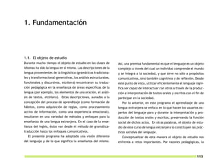 1. Fundamentación



1.1. El objeto de estudio
Durante mucho tiempo el objeto de estudio en las clases de        Así, una premisa fundamental es que el lenguaje es un objeto
idiomas ha sido la lengua en sí misma. Las descripciones de la    complejo a través del cual un individuo comprende el mundo
lengua provenientes de la lingüística (gramáticas tradiciona-     y se integra a la sociedad, y que sirve no sólo a propósitos
les y transformacional-generativas, los análisis estructurales,   comunicativos, sino también cognitivos y de reflexión. Desde
funcionales y discursivos, etcétera) encontraron su traduc-       este punto de vista, utilizar eficientemente el lenguaje signi-
ción pedagógica en la enseñanza de áreas específicas de la        fica ser capaz de interactuar con otros a través de la produc-
lengua (por ejemplo, los elementos de una oración, el análi-      ción e interpretación de textos orales y escritos con el fin de
sis de textos, etcétera). Estas descripciones, aunadas a la       participar en la sociedad.
concepción del proceso de aprendizaje (como formación de            Por lo anterior, en este programa el aprendizaje de una
hábitos, como adquisición de reglas, como procesamiento           lengua extranjera se enfoca en lo que hacen los usuarios ex-
activo de información, como una experiencia emocional),           pertos del lenguaje para y durante la interpretación y pro-
resultaron en una variedad de métodos y enfoques para la          ducción de textos orales y escritos, preservando la función
enseñanza de una lengua extranjera. En el caso de la ense-        social de dichos actos. En otras palabras, el objeto de estu-
ñanza del inglés, éstos van desde el método de gramática-         dio de este curso de lengua extranjera lo constituyen las prác-
traducción hasta los enfoques comunicativos.                      ticas sociales del lenguaje.
  El presente programa ha adoptado una visión diferente             Conceptualizar de esta manera el objeto de estudio nos
del lenguaje y de lo que significa la enseñanza del mismo.        enfrenta a retos importantes. Por razones pedagógicas, la



                                                                                                                           113
 