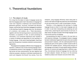 1. Theoretical foundations


1.1. The object of study
For a long time the object of study in language courses has        viewpoint, using language efficiently means being able to
been the language system itself. Descriptions of language that     interact with others through the production and interpretation
come from linguistics (traditional and transformational-           of oral and written texts in order to participate in society.
generative grammars, structural, functional and discourse             Therefore, in this programme the learning of a foreign
analysis, and the like) have found their pedagogical translation   language focuses on what it is that expert language users do
in the teaching of specific language areas (e.g. the elements      in order to and when interpreting and producing oral and
of a sentence, text analysis, etc.). These descriptions,           written texts, preserving the social function of such acts. In
together with how the learning process is conceived (as habit      other words, the object of study of this foreign language course
formation, as acquisition of rules, as active processing of        is the social practices of language.
information, as an emotional experience) have resulted in             Conceptualising the object of study in this way faces us
a variety of methods and approaches for the teaching of a          with important challenges. For pedagogical reasons, language
foreign language. In the case of teaching English, these have      has been traditionally fragmented into parts that were studied
gone from the grammar translation method to communicative          and practised in isolation, with the underlying belief that by
approaches.                                                        studying the parts of the system a student would be able to
   This programme has adopted a different view of language and,    ‘recreate the complete picture’. Having social practices of
therefore, a different view of what teaching language means.       the language as the object of study implied making a different
A fundamental premise is that language is a complex object         selection of contents and organising them in different ways.
that serves not only communicative, but also cognitive and         Thus, the dominant division of language into four skills has
reflection purposes, whereby an individual comprehends the         not been adopted. Instead, the focus is on the practices
world and integrates him/herself into society. From this           needed to produce and interpret oral and written texts.


                                                                                                                               9
 