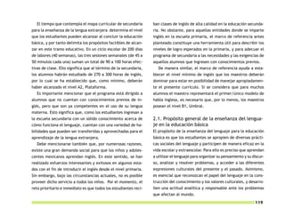 El tiempo que contempla el mapa curricular de secundaria        ban clases de inglés de alta calidad en la educación secunda-
para la enseñanza de la lengua extranjera determina el nivel      ria. No obstante, para aquellas entidades donde se imparte
que los estudiantes pueden alcanzar al concluir la educación      inglés en la escuela primaria, el marco de referencia antes
básica, y por tanto delimita los propósitos factibles de alcan-   planteado constituye una herramienta útil para describir los
zar en este tramo educativo. En un ciclo escolar de 200 días      niveles de logro esperados en la primaria, y para adecuar el
de labores (40 semanas), las tres sesiones semanales (de 45 a     programa de secundaria a las necesidades y las exigencias de
50 minutos cada una) suman un total de 90 a 100 horas efec-       aquellos alumnos que ingresen con conocimientos previos.
tivas de clase. Ello significa que al término de la secundaria,      De manera similar, el marco de referencia ayuda a esta-
los alumnos habrán estudiado de 270 a 300 horas de inglés,        blecer el nivel mínimo de inglés que los maestros deberán
por lo cual se ha establecido que, como mínimo, deberán           dominar para estar en posibilidad de manejar apropiadamen-
haber alcanzado el nivel A2, Plataforma.                          te el presente currículo. Si se considera que para muchos
  Es importante mencionar que el programa está dirigido a         alumnos el maestro representará el primer/único modelo de
alumnos que no cuentan con conocimientos previos de in-           habla inglesa, es necesario que, por lo menos, los maestros
glés, pero que son ya competentes en el uso de su lengua          posean el nivel B1, Umbral.
materna. Esto significa que, como los estudiantes ingresan a
la escuela secundaria con un sólido conocimiento acerca de        2.1. Propósito general de la enseñanza del lengua-
cómo funciona el lenguaje, cuentan con una variedad de ha-        je en la educación básica
bilidades que pueden ser transferidas y aprovechadas para el      El propósito de la enseñanza del lenguaje para la educación
aprendizaje de la lengua extranjera.                              básica es que los estudiantes se apropien de diversas prácti-
  Debe mencionarse también que, por numerosas razones,            cas sociales del lenguaje y participen de manera eficaz en la
existe una gran demanda social para que los niños y adoles-       vida escolar y extraescolar. Para ello es preciso que aprendan
centes mexicanos aprendan inglés. En este sentido, se han         a utilizar el lenguaje para organizar su pensamiento y su discur-
realizado esfuerzos interesantes y exitosos en algunos esta-      so, analizar y resolver problemas, y acceder a las diferentes
dos con el fin de introducir el inglés desde el nivel primaria.   expresiones culturales del presente y el pasado. Asimismo,
Sin embargo, bajo las circunstancias actuales, no es posible      es esencial que reconozcan el papel del lenguaje en la cons-
proveer dicho servicio a todos los niños. Por el momento, el      trucción del conocimiento y los valores culturales, y desarro-
reto prioritario e inmediato es que todos los estudiantes reci-   llen una actitud analítica y responsable ante los problemas
                                                                  que afectan al mundo.
                                                                                                                             119
 