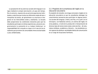 La apropiación de las prácticas sociales del lenguaje no se     2.2. Propósito de la enseñanza del inglés en la
logra mediante la simple ejercitación y el paso del tiempo.       educación secundaria
Por el contrario, requiere de una serie de experiencias indivi-   El propósito de estudiar una lengua extranjera (inglés) en la
duales y colectivas que involucran diferentes modos de leer e     educación secundaria es que los estudiantes obtengan los
interpretar los textos, de aproximarse a su escritura e inte-     conocimientos necesarios para participar en algunas prácti-
grarse en los intercambios orales y analizarlos. La escuela       cas sociales del lenguaje, orales y escritas, en su país o en el
debe proporcionar las condiciones necesarias para que los         extranjero, con hablantes nativos y no nativos del inglés. En
estudiantes participen en dichas experiencias y alcancen pro-     otras palabras, a través de la producción e interpretación de
gresivamente la autonomía en su trabajo intelectual. La           diversos tipos de textos tanto orales como escritos —de natu-
responsabilidad de la escuela es mayor en el caso de los es-      raleza cotidiana, académica y literaria—, los estudiantes se-
tudiantes que provienen de comunidades menos escolarizadas        rán capaces de satisfacer necesidades básicas de comunicación
o poco alfabetizadas.                                             en un rango de situaciones familiares.




120
 