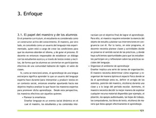 3. Enfoque



3.1. El papel del maestro y de los alumnos                            ractúan con el objetivo final de lograr el aprendizaje.
En el presente currículum, el estudiante es considerado como          Para ello, el maestro requiere entender la esencia del
un constructor activo del conocimiento. El maestro, por otro          objeto de estudio y planear sus intervenciones en con-
lado, es concebido como un usuario del lenguaje más experi-           gruencia con él. Por lo tanto, en este programa, el
mentado, quien está a cargo de crear las condiciones para             docente necesita planear clases y actividades donde
que los alumnos aborden el idioma, y de guiar el proceso. El          se preserve el sentido social de las prácticas, y donde
docente es entonces responsable de establecer un diálogo              haya suficientes oportunidades para que los estudian-
con los estudiantes acerca y a través de textos orales y escri-       tes participen en y reflexionen sobre las prácticas so-
tos, de forma que los alumnos se conviertan en participantes          ciales del lenguaje.
efectivos de una comunidad hablante de inglés: el salón de          • Organizan el ambiente de aprendizaje
clases.                                                               Enseñar implica una serie de tareas de organización.
  Si, como se mencionó antes, el aprendizaje de una lengua            El maestro necesita determinar cómo organizar y re-
extranjera significa aprender lo que un usuario del lenguaje          organizar de manera óptima el espacio físico donde se
experto hace durante/para interpretar y producir textos en            da el aprendizaje (esto es, definir el arreglo de los
un contexto social, entonces enseñar apuntando hacia ese              asientos, posición del maestro, etcétera) durante una
objetivo implica analizar lo que hacen los maestros expertos          clase y a lo largo del periodo escolar. Asimismo, el
para promover dicho aprendizaje. Desde esta perspectiva,              maestro necesita decidir la mejor manera de explotar
los maestros efectivos son aquellos quienes:                          cualquier recurso material disponible (por ejemplo, el
    • Planean la enseñanza                                            pizarrón, los apoyos audiovisuales, las hojas de trabajo,
          Enseñar lenguaje es un evento social dinámico en el         las computadoras, los libros de texto, etcétera) de ma-
          cual el maestro, los estudiantes y los contenidos inte-     nera que éstos apoyen efectivamente el aprendizaje.

                                                                                                                         121
 
