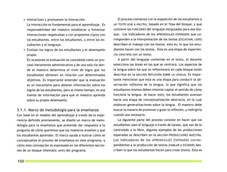 • Interactúan y promueven la interacción                       El proceso comienza con la exposición de los estudiantes a
      La interacción es fundamental para el aprendizaje. Es     un TEXTO oral o escrito, basado en el TEMA del bloque, y que
      responsabilidad del maestro establecer y fomentar         contiene las FUNCIONES del lenguaje estipuladas para ese blo-
      interacciones respetuosas y con propósitos claros con     que. Los indicadores de los APRENDIZAJES ESPERADOS que co-
      los estudiantes, entre los estudiantes, y entre los es-   rresponden a la interpretación de los textos (ESCUCHAR, LEER)
      tudiantes y el lenguaje.                                  describen el trabajo con los textos, esto es, lo que los estu-
    • Evalúan los logros de los estudiantes y el desempeño      diantes hacen con los textos. Esta es una etapa de experien-
      propio                                                    cia concreta con un texto.
      En ocasiones la evaluación es concebida como un pro-         A partir del lenguaje contenido en el texto, el docente
      ceso meramente administrativo y de una sola vía don-      selecciona las áreas en las que se centrará. Los aspectos de
      de el maestro determina el nivel de logro que los         la lengua sobre los que se reflexionará en cada bloque están
      estudiantes obtienen en relación con determinados         descritos en la sección REFLEXIÓN SOBRE LA LENGUA. Es impor-
      objetivos. Es importante entender que la evaluación       tante mencionar que esta es una etapa para conducir la ob-
      es un mecanismo para obtener información sobre los        servación reflexiva de la lengua, lo que significa que los
      logros de los estudiantes, pero al mismo tiempo, es una   estudiantes mismos deben intentar captar el sentido de cómo
      fuente de información para que el maestro aprenda         funciona la lengua. Al hacer esto, los estudiantes avanzan
      sobre su propio desempeño.                                hacia una etapa de conceptualización abstracta, en la cual
                                                                elaboran generalizaciones sobre la lengua. El maestro debe
3.1.1. Marco de metodología para la enseñanza                   buscar la manera de promover y guiar la reflexión, y redirigirla
Con base en el modelo del aprendizaje a través de la expe-      cuando sea necesario.
riencia definido previamente, se diseñó un marco de meto-          La siguiente parte del proceso consiste en hacer que los
dología para la enseñanza que pretende dar respuesta a la       estudiantes usen el lenguaje a través de tareas, que van de lo
pregunta de cómo queremos que los maestros enseñen y que        controlado a lo libre. Algunos ejemplos de las producciones
los estudiantes aprendan. El marco ayuda a ilustrar cómo se     esperadas se describen en la sección PRODUCCIONES MUESTRA.
conceptualiza el proceso de enseñanza en este programa, y       Los indicadores de los APRENDIZAJES ESPERADOS corres-
cómo esta concepción es expresada en las diferentes seccio-     pondientes a la producción de textos (HABLAR y ESCRIBIR) des-
nes de un bloque (thematic unit) del programa.                  criben lo que los estudiantes hacen para crear textos. Esta es


122
 
