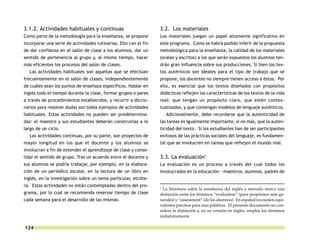 3.1.2. Actividades habituales y continuas                         3.2. Los materiales
Como parte de la metodología para la enseñanza, se propone        Los materiales juegan un papel altamente significativo en
incorporar una serie de actividades rutinarias. Ello con el fin   este programa. Como se habrá podido inferir de la propuesta
de dar confianza en el salón de clase a los alumnos, dar un       metodológica para la enseñanza, la calidad de los materiales
sentido de pertenencia al grupo y, al mismo tiempo, hacer         (orales y escritos) a los que serán expuestos los alumnos ten-
más eficientes los procesos del salón de clases.                  drán gran influencia sobre sus producciones. Si bien los tex-
  Las actividades habituales son aquellas que se efectúan         tos auténticos son ideales para el tipo de trabajo que se
frecuentemente en el salón de clases, independientemente          propone, los docentes no siempre tienen acceso a éstos. Por
de cuáles sean los puntos de enseñaza específicos. Hablar en      ello, es esencial que los textos diseñados con propósitos
inglés todo el tiempo durante la clase, formar grupos o pares     didácticos reflejen las características de los textos de la vida
a través de procedimientos establecidos, y recurrir a diccio-     real: que tengan un propósito claro, que estén contex-
narios para resolver dudas son todos ejemplos de actividades      tualizados, y que contengan modelos de lenguaje auténticos.
habituales. Estas actividades no pueden ser predetermina-             Adicionalmente, debe recordarse que la autenticidad de
das: el maestro y sus estudiantes deberán construirlas a lo       las tareas es igualmente importante, si no más, que la auten-
largo de un ciclo.                                                ticidad del texto. Si los estudiantes han de ser participantes
  Las actividades continuas, por su parte, son proyectos de       exitosos de las prácticas sociales del lenguaje, es fundamen-
mayor longitud en los que el docente y los alumnos se             tal que se involucren en tareas que reflejen el mundo real.
involucran a fin de extender el aprendizaje de clase y conso-
lidar el sentido de grupo. Tras un acuerdo entre el docente y     3.3. La evaluación1
sus alumnos se podría trabajar, por ejemplo, en la elabora-       La evaluación es un proceso a través del cual todos los
ción de un periódico escolar, en la lectura de un libro en        involucrados en la educación —maestros, alumnos, padres de
inglés, en la investigación sobre un tema particular, etcéte-
ra. Estas actividades no están contempladas dentro del pro-       1
                                                                    La literatura sobre la enseñanza del inglés a menudo marca una
grama, por lo cual se recomienda reservar tiempo de clase         distinción entre los términos “evaluation” (para propósitos más ge-
cada semana para el desarrollo de las mismas.                     nerales) y “assessment” (de los alumnos). En español no existen equi-
                                                                  valentes precisos para esas palabras. El presente documento no con-
                                                                  sidera la distinción y, en su versión en inglés, emplea los términos
                                                                  indistintamente.

124
 