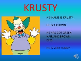 KRUSTY
HIS NAME IS KRUSTY.
HE IS A CLOWN.
HE HAS GOT GREEN
HAIR AND BROWN
EYES.
HE IS VERY FUNNY.