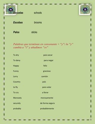 Escuelas        schools


Escobas          brooms


Palos         sticks



Palabras que terminan en consonante + "y": la "y"
cambia a "i" y añadimos "es"

To dry                     para secar

To deny                     para negar

Happy                      feliz

Funny                      gracioso

Lorry                   camión

Country                   país

to fly                    para volar

To cry                    a llorar

Morosely               morosamente

securely               de forma segura

probably               probablemente
 