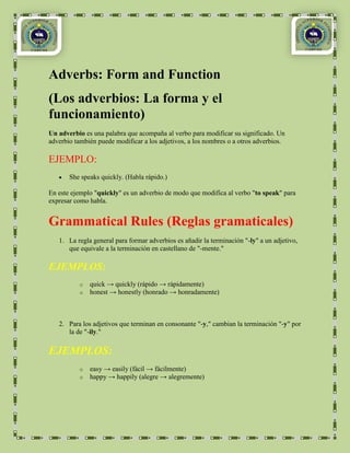 Adverbs: Form and Function
(Los adverbios: La forma y el
funcionamiento)
Un adverbio es una palabra que acompaña al verbo para modificar su significado. Un
adverbio también puede modificar a los adjetivos, a los nombres o a otros adverbios.

EJEMPLO:
       She speaks quickly. (Habla rápido.)

En este ejemplo "quickly" es un adverbio de modo que modifica al verbo "to speak" para
expresar como habla.


Grammatical Rules (Reglas gramaticales)
   1. La regla general para formar adverbios es añadir la terminación "-ly" a un adjetivo,
      que equivale a la terminación en castellano de "-mente."

EJEMPLOS:
          o   quick → quickly (rápido → rápidamente)
          o   honest → honestly (honrado → honradamente)



   2. Para los adjetivos que terminan en consonante "-y," cambian la terminación "-y" por
      la de "-ily."

EJEMPLOS:
          o   easy → easily (fácil → fácilmente)
          o   happy → happily (alegre → alegremente)
 