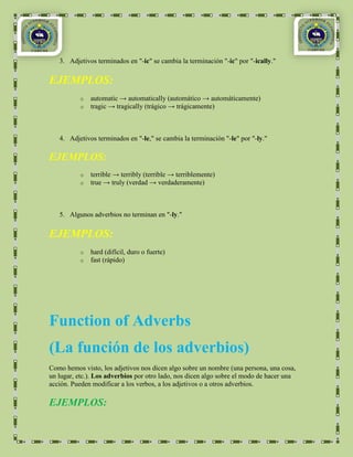 3. Adjetivos terminados en "-ic" se cambia la terminación "-ic" por "-ically."

EJEMPLOS:
          o   automatic → automatically (automático → automáticamente)
          o   tragic → tragically (trágico → trágicamente)



   4. Adjetivos terminados en "-le," se cambia la terminación "-le" por "-ly."

EJEMPLOS:
          o   terrible → terribly (terrible → terriblemente)
          o   true → truly (verdad → verdaderamente)



   5. Algunos adverbios no terminan en "-ly."

EJEMPLOS:
          o   hard (difícil, duro o fuerte)
          o   fast (rápido)




Function of Adverbs
(La función de los adverbios)
Como hemos visto, los adjetivos nos dicen algo sobre un nombre (una persona, una cosa,
un lugar, etc.). Los adverbios por otro lado, nos dicen algo sobre el modo de hacer una
acción. Pueden modificar a los verbos, a los adjetivos o a otros adverbios.

EJEMPLOS:
 