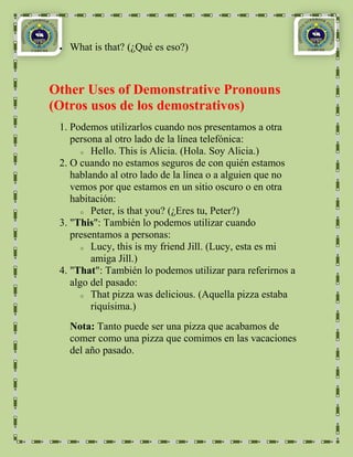 What is that? (¿Qué es eso?)



Other Uses of Demonstrative Pronouns
(Otros usos de los demostrativos)
 1. Podemos utilizarlos cuando nos presentamos a otra
    persona al otro lado de la línea telefónica:
       o Hello. This is Alicia. (Hola. Soy Alicia.)

 2. O cuando no estamos seguros de con quién estamos
    hablando al otro lado de la línea o a alguien que no
    vemos por que estamos en un sitio oscuro o en otra
    habitación:
       o Peter, is that you? (¿Eres tu, Peter?)

 3. "This": También lo podemos utilizar cuando
    presentamos a personas:
       o Lucy, this is my friend Jill. (Lucy, esta es mi

         amiga Jill.)
 4. "That": También lo podemos utilizar para referirnos a
    algo del pasado:
       o That pizza was delicious. (Aquella pizza estaba

         riquísima.)
   Nota: Tanto puede ser una pizza que acabamos de
   comer como una pizza que comimos en las vacaciones
   del año pasado.
 
