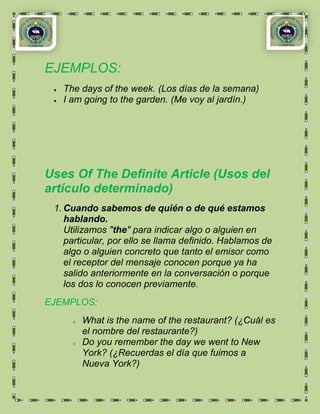 EJEMPLOS:
   The days of the week. (Los días de la semana)
   I am going to the garden. (Me voy al jardín.)




Uses Of The Definite Article (Usos del
artículo determinado)
 1. Cuando sabemos de quién o de qué estamos
    hablando.
    Utilizamos "the" para indicar algo o alguien en
    particular, por ello se llama definido. Hablamos de
    algo o alguien concreto que tanto el emisor como
    el receptor del mensaje conocen porque ya ha
    salido anteriormente en la conversación o porque
    los dos lo conocen previamente.
EJEMPLOS:
     o   What is the name of the restaurant? (¿Cuál es
         el nombre del restaurante?)
     o   Do you remember the day we went to New
         York? (¿Recuerdas el día que fuimos a
         Nueva York?)
 