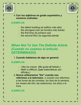4. Con los adjetivos en grado superlativo y
    números ordinales:
EJEMPLOS:
     o   the tallest building (el edificio más alto)
     o   the strongest man (el hombre más fuerte)
     o   the first time (la primera vez)
     o   the second floor (la segunda planta)



When Not To Use The Definite Article
(Cuando no usamos el artículo
DETERMINADO)
 1. Cuando hablamos de algo en general.
EJEMPLOS:
     o   I like ice cream. (Me gusta el helado.)
       o Math is difficult. (Las matemáticas son

         difíciles.)
 2. Nunca utilizaremos "the" cuando nos
    referimos a la television, o cuando nos referimos
    a las horas de las comidas, los días de la semana,
    los meses del año, las estaciones, los años o la
    hora.
EJEMPLOS:
 