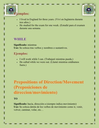 Ejemplos:
     I lived in England for three years. (Viví en Inglaterra durante
     tres años.)
     He studied for the exam for one week. (Estudié para el examen
     durante una semana.



WHILE
Significado: mientras
Uso: Se coloca tras verbos y nombres o sustantivos.

Ejemplos:
     I will work while I can. (Trabajaré mientras pueda.)
     He called while we were out. (Llamó mientras estábamos
     fuera.)




Prepositions of Direction/Movement
(Preposiciones de
direccion/movimiento)
TO

Significado: hacia, dirección a (siempre indica movimiento)
Uso: Se coloca detrás de los verbos de movimiento como ir, venir,
volver, caminar, volar, etc…
 