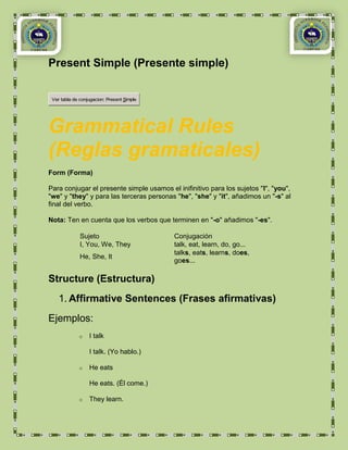 Present Simple (Presente simple)


 Ver tabla de conjugacion: Present Simple




Grammatical Rules
(Reglas gramaticales)
Form (Forma)

Para conjugar el presente simple usamos el inifinitivo para los sujetos "I", "you",
"we" y "they" y para las terceras personas "he", "she" y "it", añadimos un "-s" al
final del verbo.

Nota: Ten en cuenta que los verbos que terminen en "-o" añadimos "-es".

              Sujeto                        Conjugación
              I, You, We, They              talk, eat, learn, do, go...
                                            talks, eats, learns, does,
              He, She, It
                                            goes...

Structure (Estructura)
    1. Affirmative Sentences (Frases afirmativas)
Ejemplos:
             o    I talk

                  I talk. (Yo hablo.)

             o    He eats

                  He eats. (Él come.)

             o    They learn.
 