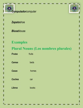 Computadorcomputer


Zapatoshoe

Blusablouse


Examples
Plural Nouns (Los nombres plurales)
Frutas        fruits


Camas          beds


Casas          homes


Coches         car


Libros         books
 