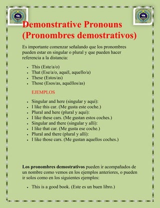 Demonstrative Pronouns
(Pronombres demostrativos)
Es importante comenzar señalando que los pronombres
pueden estar en singular o plural y que pueden hacer
referencia a la distancia:
    This (Este/a/o)
    That (Ese/a/o, aquél, aquello/a)
    These (Estos/as)
    Those (Esos/as, aquéllos/as)
    EJEMPLOS
    Singular and here (singular y aquí):
    I like this car. (Me gusta este coche.)
    Plural and here (plural y aquí):
    I like these cars. (Me gustan estos coches.)
    Singular and there (singular y allí):
    I like that car. (Me gusta ese coche.)
    Plural and there (plural y allí):
    I like those cars. (Me gustan aquellos coches.)




Los pronombres demostrativos pueden ir acompañados de
un nombre como vemos en los ejemplos anteriores, o pueden
ir solos como en los siguientes ejemplos:
    This is a good book. (Este es un buen libro.)
 