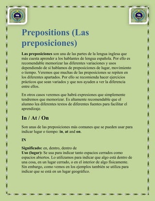 Prepositions (Las
preposiciones)
Las preposiciones son una de las partes de la lengua inglesa que
más cuesta aprender a los hablantes de lengua española. Por ello es
recomendable memorizar las diferentes variaciones y usos
dependiendo de si hablamos de preposiciones de lugar, movimiento
o tiempo. Veremos que muchas de las preposiciones se repiten en
los diferentes apartados. Por ello se recomienda hacer ejercicios
prácticos que sean variados y que nos ayuden a ver la diferencia
entre ellos.

En otros casos veremos que habrá expresiones que simplemente
tendremos que memorizar. Es altamente recomendable que el
alumno lea diferentes textos de diferentes fuentes para facilitar el
aprendizaje.

In / At / On
Son unas de las preposiciones más comunes que se pueden usar para
indicar lugar o tiempo: in, at and on.

IN

Significado: en, dentro, dentro de
Uso (lugar): Se usa para indicar tanto espacios cerrados como
espacios abiertos. Lo utilizamos para indicar que algo está dentro de
una cosa, en un lugar cerrado, o en el interior de algo físicamente.
Sin embargo, como vemos en los ejemplos también se utiliza para
indicar que se está en un lugar geográfico.
 