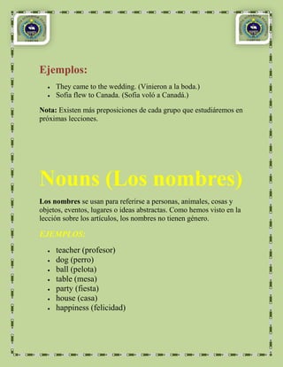 Ejemplos:
     They came to the wedding. (Vinieron a la boda.)
     Sofia flew to Canada. (Sofia voló a Canadá.)

Nota: Existen más preposiciones de cada grupo que estudiáremos en
próximas lecciones.




Nouns (Los nombres)
Los nombres se usan para referirse a personas, animales, cosas y
objetos, eventos, lugares o ideas abstractas. Como hemos visto en la
lección sobre los artículos, los nombres no tienen género.

EJEMPLOS:
     teacher (profesor)
     dog (perro)
     ball (pelota)
     table (mesa)
     party (fiesta)
     house (casa)
     happiness (felicidad)
 
