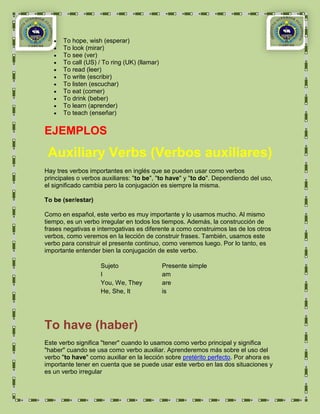 To hope, wish (esperar)
      To look (mirar)
      To see (ver)
      To call (US) / To ring (UK) (llamar)
      To read (leer)
      To write (escribir)
      To listen (escuchar)
      To eat (comer)
      To drink (beber)
      To learn (aprender)
      To teach (enseñar)


EJEMPLOS
 Auxiliary Verbs (Verbos auxiliares)
Hay tres verbos importantes en inglés que se pueden usar como verbos
principales o verbos auxiliares: "to be", "to have" y "to do". Dependiendo del uso,
el significado cambia pero la conjugación es siempre la misma.

To be (ser/estar)

Como en español, este verbo es muy importante y lo usamos mucho. Al mismo
tiempo, es un verbo irregular en todos los tiempos. Además, la construcción de
frases negativas e interrogativas es diferente a como construimos las de los otros
verbos, como veremos en la lección de construir frases. También, usamos este
verbo para construir el presente continuo, como veremos luego. Por lo tanto, es
importante entender bien la conjugación de este verbo.

                    Sujeto                   Presente simple
                    I                        am
                    You, We, They            are
                    He, She, It              is




To have (haber)
Este verbo significa "tener" cuando lo usamos como verbo principal y significa
"haber" cuando se usa como verbo auxiliar. Aprenderemos más sobre el uso del
verbo "to have" como auxiliar en la lección sobre pretérito perfecto. Por ahora es
importante tener en cuenta que se puede usar este verbo en las dos situaciones y
es un verbo irregular
 