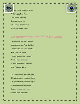 We wish you a Merry Christmas

And a happy New Year.

Glad tidings we bring

To you and your kin;

Glad tidings for Christmas

And a happy New Year!




Le deseamos una Feliz Navidad
Le deseamos una Feliz Navidad;

Le deseamos una Feliz Navidad;

Le deseamos una Feliz Navidad

Y un Feliz Año Nuevo

Buenas noticias que traemos

A usted y sus familiares;

Buenas nuevas para Navidad

Y un Feliz Año Nuevo



Oh, queremos un postre de higos;

Oh, queremos un postre de higos;

Oh, queremos un postre de higos;

¡Por favor tráigalo aquí mismo!

Buenas noticias que traemos

A usted y sus familiares;
 