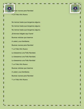 Buenas nuevas para Navidad

Y un Feliz Año Nuevo



No iremos hasta que tengamos alguno;

No iremos hasta que tengamos alguno;

No iremos hasta que tengamos alguno;

¡Entonces tráigalo aquí fuera!

Buenas noticias que traemos

A usted y sus familiares;

Buenas nuevas para Navidad

Y un Feliz Año Nuevo

Le deseamos una Feliz Navidad;

Le deseamos una Feliz Navidad;

Le deseamos una Feliz Navidad

Y un Feliz Año Nuevo

Buenas noticias que traemos

A usted y sus familiares;

Buenas nuevas para Navidad

Y un Feliz Año Nuevo
 