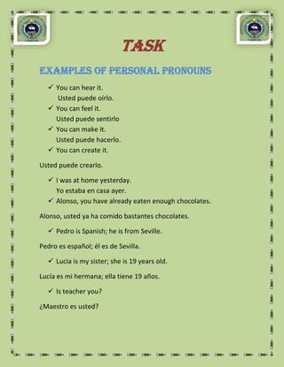 TASK
Examples of Personal Pronouns
   You can hear it.
    Usted puede oírlo.
   You can feel it.
    Usted puede sentirlo
   You can make it.
    Usted puede hacerlo.
   You can create it.

Usted puede crearlo.

   I was at home yesterday.
    Yo estaba en casa ayer.
   Alonso, you have already eaten enough chocolates.

Alonso, usted ya ha comido bastantes chocolates.

   Pedro is Spanish; he is from Seville.

Pedro es español; él es de Sevilla.

   Lucia is my sister; she is 19 years old.

Lucía es mi hermana; ella tiene 19 años.

   Is teacher you?

¿Maestro es usted?
 