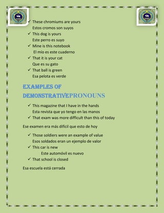  These chromiums are yours
    Estos cromos son suyos
   This dog is yours
    Este perro es suyo
   Mine is this notebook
    El mío es este cuaderno
   That it is your cat
    Que es su gato
   That ball is green
    Esa pelota es verde

Examples of
DemonstrativePRONOUNS
   This magazine that I have in the hands
    Esta revista que yo tengo en las manos
   That exam was more difficult than this of today

Ese examen era más difícil que esto de hoy

   Those soldiers were an example of value
    Esos soldados eran un ejemplo de valor
   This car is new
         Este automóvil es nuevo
   That school is closed

Esa escuela está cerrada
 