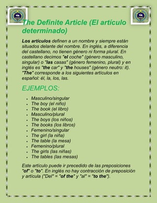 The Definite Article (El artículo
determinado)
Los artículos definen a un nombre y siempre están
situados delante del nombre. En inglés, a diferencia
del castellano, no tienen género ni forma plural. En
castellano decimos "el coche" (género masculino,
singular) o "las casas" (género femenino, plural) y en
inglés es "the car" y "the houses" (género neutro: it).
"The" corresponde a los siguientes artículos en
español: él, la, los, las.

EJEMPLOS:
    Masculino/singular
    The boy (el niño)
    The book (el libro)
    Masculino/plural
    The boys (los niños)
    The books (los libros)
    Femenino/singular
    The girl (la niña)
    The table (la mesa)
    Femenino/plural
    The girls (las niñas)
    The tables (las mesas)
Este artículo puede ir precedido de las preposiciones
"of" o "to". En inglés no hay contracción de preposición
y artícula ("Del" = "of the" y "al" = "to the").
 