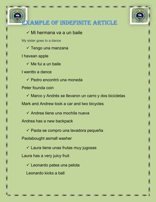 Example OF indefinite article
   Mi hermana va a un baile
My sister goes to a dance

   Tengo una manzana
I havean apple
   Me fui a un baile
I wentto a dance
   Pedro encontró una moneda
Peter founda coin
   Marco y Andrés se llevaron un carro y dos bicicletas
Mark and Andrew took a car and two bicycles

   Andrea tiene una mochila nueva
Andrea has a new backpack

   Paola se compro una lavadora pequeña
Paolabought asmall washer

   Laura tiene unas frutas muy jugosas
Laura has a very juicy fruit

   Leonardo patea una pelota
  Leonardo kicks a ball
 
