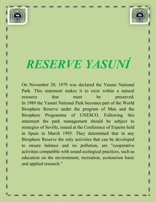 RESERVE YASUNÍ
On November 20, 1979 was declared the Yasuni National
Park. This statement makes it to exist within a natural
resource         that         must         be        preserved.
In 1989 the Yasuni National Park becomes part of the World
Biosphere Reserve under the program of Man and the
Biosphere Programme of UNESCO. Following this
statement the park management should be subject to
strategies of Seville, issued at the Conference of Experts held
in Spain in March 1995. They determined that in any
Biosphere Reserve the only activities that can be developed
to ensure balance and no pollution, are "cooperative
activities compatible with sound ecological practices, such as
education on the environment, recreation, ecotourism basic
and applied research."
 