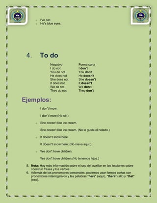 o   I've car.
        o   He's blue eyes.




 4.         To do
                   Negativo               Forma corta
                   I do not               I don't
                   You do not             You don't
                   He does not            He doesn't
                   She does not           She doesn't
                   It does not            It doesn't
                   We do not              We don't
                   They do not            They don't


Ejemplos:
            I don't know.

            I don't know.(No sé.)

        o   She doesn't like ice cream.

            She doesn't like ice cream. (No le gusta el helado.)

        o   It doesn't snow here.

            It doesn't snow here. (No nieva aquí.)

        o   We don't have children.

            We don't have children.(No tenemos hijos.)

 5. Nota: Hay más información sobre el uso del auxiliar en las lecciones sobre
    construir frases y los verbos
 6. Además de los pronombres personales, podemos usar formas cortas con
    pronombres interrogativos y las palabras "here" (aquí), "there" (allí) y "that"
    (eso).
 