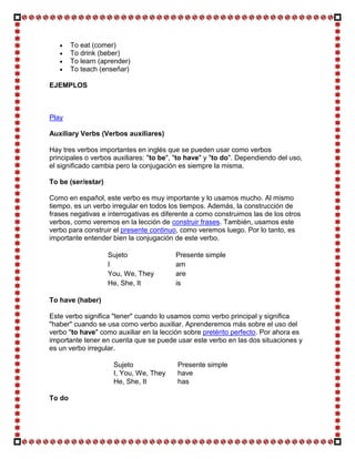 To eat (comer)
        To drink (beber)
        To learn (aprender)
        To teach (enseñar)

EJEMPLOS



Play

Auxiliary Verbs (Verbos auxiliares)

Hay tres verbos importantes en inglés que se pueden usar como verbos
principales o verbos auxiliares: "to be", "to have" y "to do". Dependiendo del uso,
el significado cambia pero la conjugación es siempre la misma.

To be (ser/estar)

Como en español, este verbo es muy importante y lo usamos mucho. Al mismo
tiempo, es un verbo irregular en todos los tiempos. Además, la construcción de
frases negativas e interrogativas es diferente a como construimos las de los otros
verbos, como veremos en la lección de construir frases. También, usamos este
verbo para construir el presente continuo, como veremos luego. Por lo tanto, es
importante entender bien la conjugación de este verbo.

                    Sujeto               Presente simple
                    I                    am
                    You, We, They        are
                    He, She, It          is

To have (haber)

Este verbo significa "tener" cuando lo usamos como verbo principal y significa
"haber" cuando se usa como verbo auxiliar. Aprenderemos más sobre el uso del
verbo "to have" como auxiliar en la lección sobre pretérito perfecto. Por ahora es
importante tener en cuenta que se puede usar este verbo en las dos situaciones y
es un verbo irregular.

                     Sujeto               Presente simple
                     I, You, We, They     have
                     He, She, It          has

To do
 