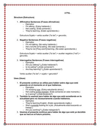 going...

Structure (Estructura)

   1. Affirmative Sentences (Frases afirmativas)
         o Ejemplos:
         o I'm talking. (Estoy hablando.)
         o He's eating. (Está comiendo.)
         o They're learning. (Están aprendiendo.)

      Estructura Sujeto + verbo auxiliar ("to be") + gerundio.

   2. Negative Sentences (Frases negativas)
        o Ejemplos:
        o I'm not talking. (No estoy hablando.)
        o He's not [He isn't] eating. (No está comiendo.)
        o They're not [They aren't] learning. (No están aprendiendo.)

      Estructura Sujeto + verbo auxiliar ("to be") + auxiliar negativo ("not") +
      gerundio.

   3. Interrogative Sentences (Frases interrogativas)
         o Ejemplos:
         o Are you talking? (¿Estás hablando?)
         o Is he eating? (¿Está comiendo?)
         o Are they learning? (¿Están aprendiendo?)

      Verbo auxiliar ("to be") + sujeto + gerundio?

Uses (Usos)

   1. El presente continuo se utiliza para hablar sobre algo que está
      pasando en el momento en el que hablamos.
         o Ejemplos:
         o I'm studying now. (Estoy estudiando ahora.)
         o He's eating at the moment. (Está comiendo en este momento.)
         o Is it raining? (¿Está lloviendo?)
   2. También lo usamos para hablar de algo que está sucediendo en la
      actualidad pero no necesariamente cuando hablamos.
         o Ejemplos:
         o They're learning English. (Están aprendiendo inglés.)
         o She's currently looking for a job. (Actualmente está buscando un
            trabajo.)
         o Are you working? (¿Estás trabajando?)
   3. Usamos el presente continuo para hablar de algo que está ya decidido
      que se hará en el futuro próximo.
 