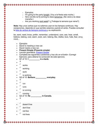 o   Ejemplos:
          o   I'm going to the party tonight. (Voy a la fiesta esta noche.)
          o   He's not [He isn't] coming to class tomorrow. (No viene a la clase
              manaña.)
          o   Are you working next week? (¿Trabajas la semana que viene?)

Nota: Hay unos verbos que no solemos usar en los tiempos continuos. Hay
excepciones, depende en que sentido estamos usando el verbo. Puedes consultar
la lista de verbos de tiempos continuos y su explicación.

be, want, need, know, prefer, remember, understand, care, see, hear, smell,
believe, belong, cost, seem, exist, own, belong, like, dislike, love, hate, fear, envy,
mind...

       Ejemplos
       David is needing a new car.
       David needs a new car.
       Present Simple (Presente simple)
       Lección gramática: Present Simple
       Completa las siguientes cuestiones y haz clic en el botón -Corregir
       Ejercicio- para obtener la corrección de este ejercicio.
       Q1 of 10: I __________ in a bank.


           works
           working
           work
          is working
       Q2 of 10: Barbara __________ everyday.


           run
           runs
           is running
          running
       Q3 of 10: He __________ in Canada.



           doesn't live
           don't live
           not live
           not lives
 